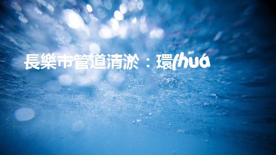 長樂市管道清淤：環(huán)保治污，節(jié)能先行！
